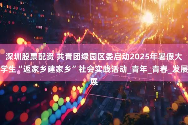 深圳股票配资 共青团绿园区委启动2025年暑假大学生“返家乡建家乡”社会实践活动_青年_青春_发展