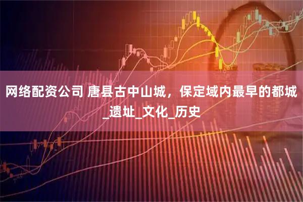 网络配资公司 唐县古中山城，保定域内最早的都城_遗址_文化_历史
