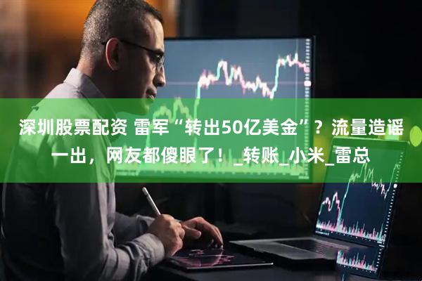 深圳股票配资 雷军“转出50亿美金”？流量造谣一出，网友都傻眼了！_转账_小米_雷总