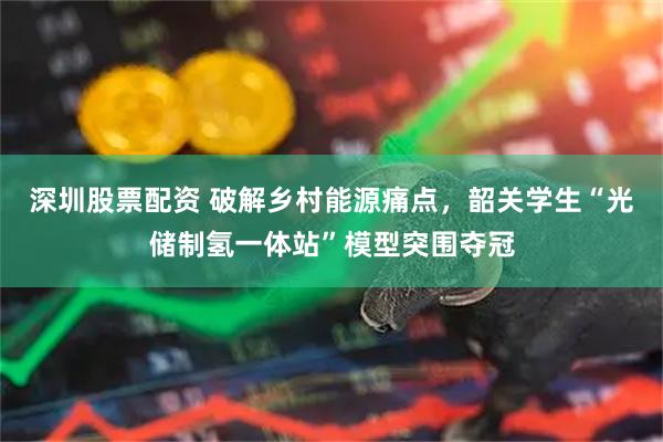深圳股票配资 破解乡村能源痛点，韶关学生“光储制氢一体站”模型突围夺冠