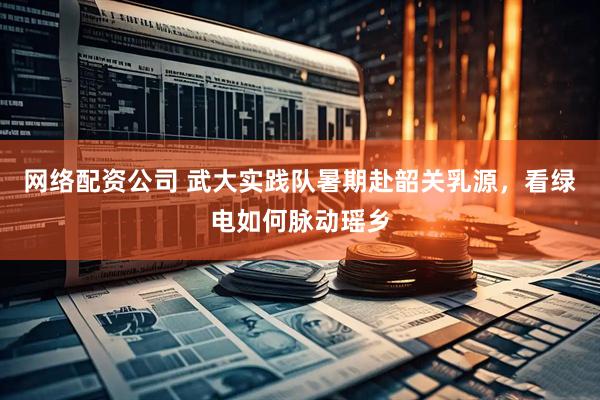 网络配资公司 武大实践队暑期赴韶关乳源，看绿电如何脉动瑶乡