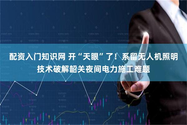 配资入门知识网 开“天眼”了！系留无人机照明技术破解韶关夜间电力施工难题