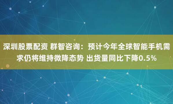 深圳股票配资 群智咨询：预计今年全球智能手机需求仍将维持微降态势 出货量同比下降0.5%