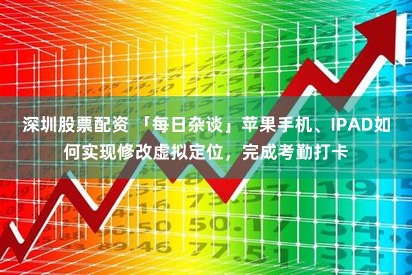 深圳股票配资 「每日杂谈」苹果手机、IPAD如何实现修改虚拟定位，完成考勤打卡