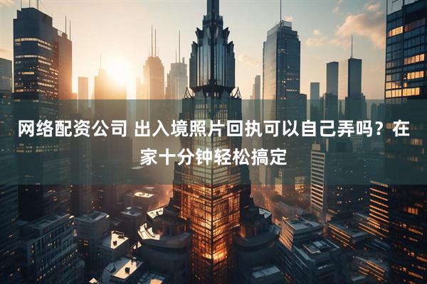 网络配资公司 出入境照片回执可以自己弄吗？在家十分钟轻松搞定