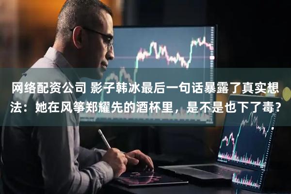 网络配资公司 影子韩冰最后一句话暴露了真实想法：她在风筝郑耀先的酒杯里，是不是也下了毒？