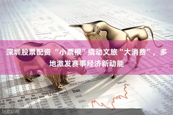 深圳股票配资 “小票根”撬动文旅“大消费”，多地激发赛事经济新动能