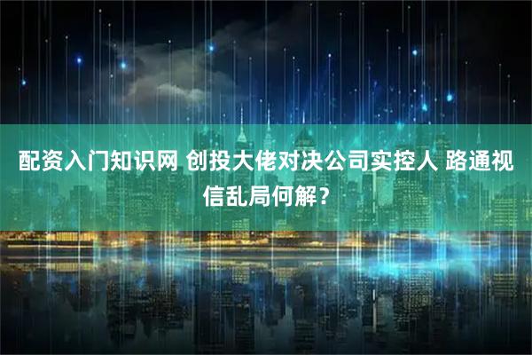 配资入门知识网 创投大佬对决公司实控人 路通视信乱局何解？