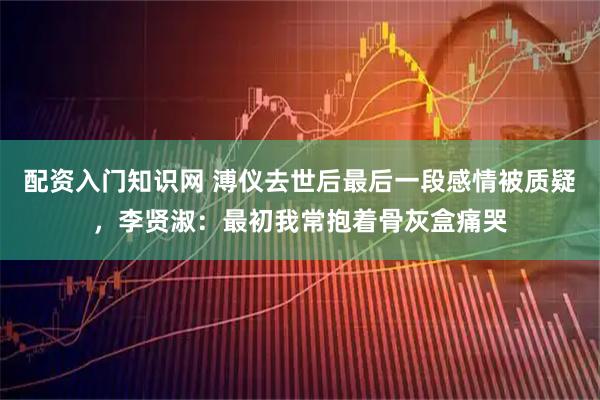 配资入门知识网 溥仪去世后最后一段感情被质疑，李贤淑：最初我常抱着骨灰盒痛哭