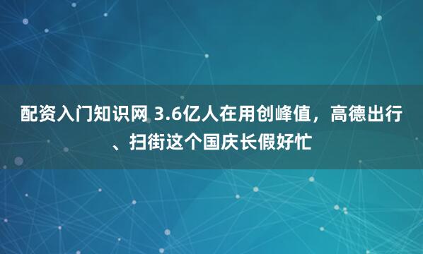 配资入门知识网 3.6亿人在用创峰值，高德出行、扫街这个国庆长假好忙