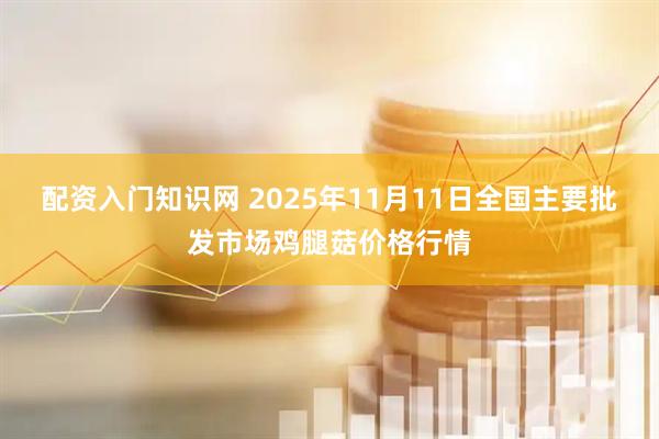 配资入门知识网 2025年11月11日全国主要批发市场鸡腿菇价格行情